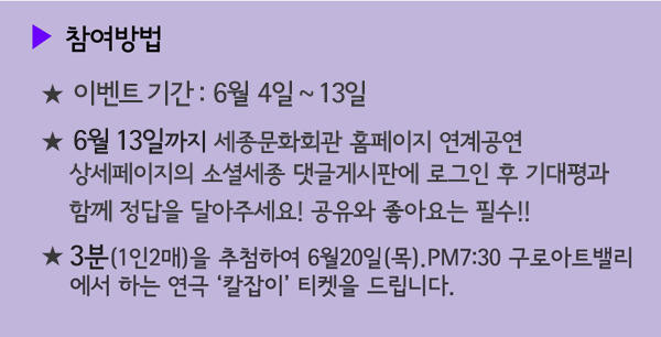 참여방법 이벤트기간 : 6월 4일~13일, 6월 13일까지 세종문화회관홈페이지 연계공연상세페이지의 소셜세종 댓글게시판에 로그인 후 기대평과 함께 정답을 달아주세요! 공유와 좋아요는 필수!!, 3분(1인2매)을 추첨하여 6월20일(목) 구로아트밸리에서 하는 연극 칼잡이 티켓을 드립니다. 