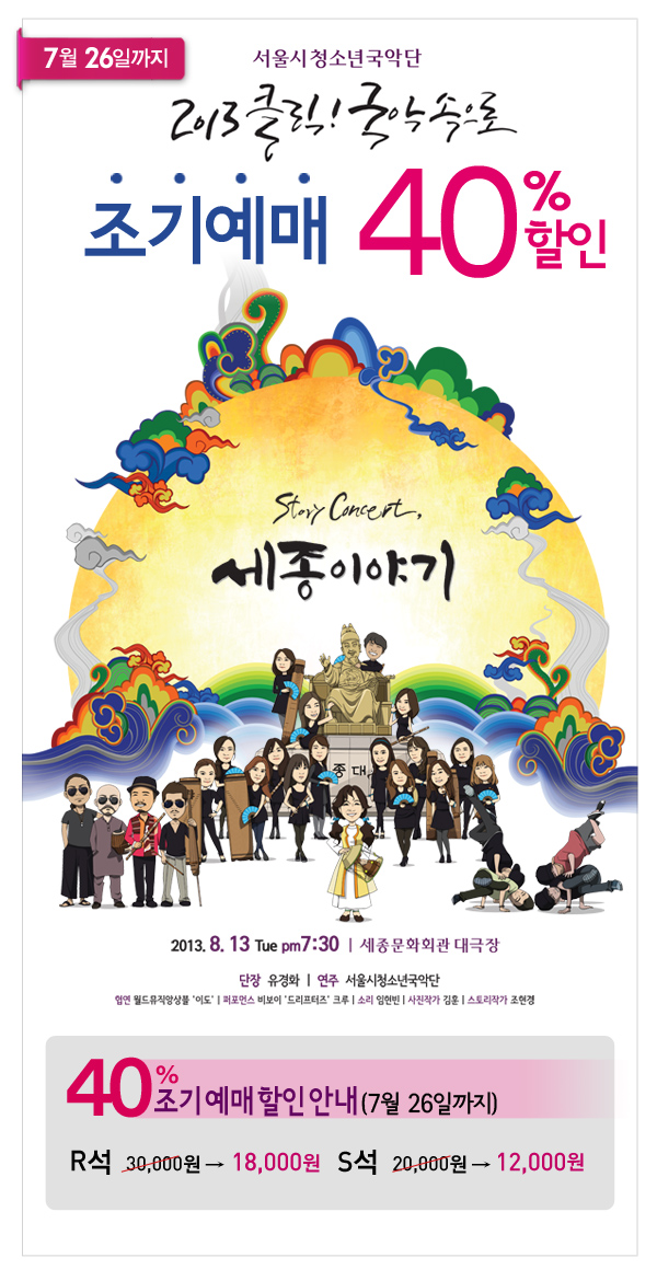 7월26일까지 서울시청소년국악단 2013 클릭! 국악속으로 조기예매 40%할인, Story Concert, 세종 이야기 2013년 8월 13일 화요일 오후 7시 30분 세종문화회관 대극장 / 단장: 유경화, 연주:서울시청소년국악단 / 협연 : 월드뮤직 앙상블 `이도` / 퍼포먼스 : 드리프터즈 크루 / 소리 : 임현빈 / 사진작가 : 김훈 / 스토리작가 : 조현경 / 40% 조기예매할인안내 R석 30,000원 → 18,000원, S석  20,000원 → 12,000원