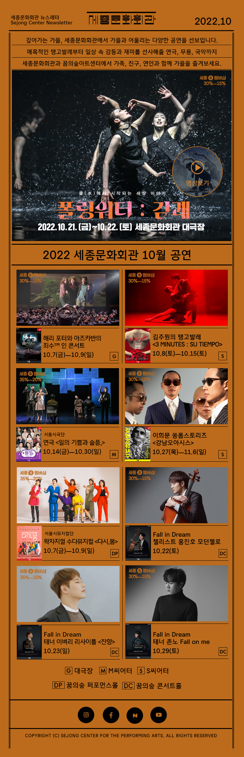 세종문화회관 뉴스레터 Sejong Center Newsletter 로고 2022.10 깊어가는 가을, 세종문화회관에서 가을과 어울리는 다양한 공연을 선보입니다. 매혹적인 탱고발레부터 일상 속 감동과 재미를 선사해줄 연극, 무용, 국악까지 세종문화회관과 꿈의숲아트센터에서 가족, 친구, 연인과 함께 가을을 즐겨보세요. 물에서 시작되는 세상이야기 폴링워터 : 감괘 2022.10.21 금 - 10.22토 세종문화회관 대극장 영상보기 2022.세종문화회관 10월 공연 해리 포터와 아즈카반의 죄수™ 인 콘서트  10.7(금)ㅡ10.9(일) G 김주원의 탱고발레 <3 Minutes : Su tiempo> 10.8(토)ㅡ10.15(토) S 서울시극단 연극 <일의 기쁨과 슬픔,> 10.14(금)ㅡ10.30(일) M 이희문 쏭폼스토리즈 <강남오아시스>10.27(목)ㅡ11.6(일) S 서울시뮤지컬단  왁자지껄 수다뮤지컬 <다시,봄> 10.7(금)ㅡ10.9(일)  Fall in Dream 첼리스트 홍진호 모던첼로 10.22(토) DC Fall in Dream 테너 이벼리 리사이틀 <잔향> 10.23(일) Fall in Dream 테너 존노 Fall on me 10.29(토) DC G 대극장 M M씨어터 S S씨어터 DP 꿈의숲 퍼포먼스홀 DC 꿈의숲 콘서트홀 인스타그램 페이스북 네이버 유튜브  COPYRIGHT (C) SEJONG CENTER FOR THE PERFORMING ARTS. ALL RIGHTS RESERVED