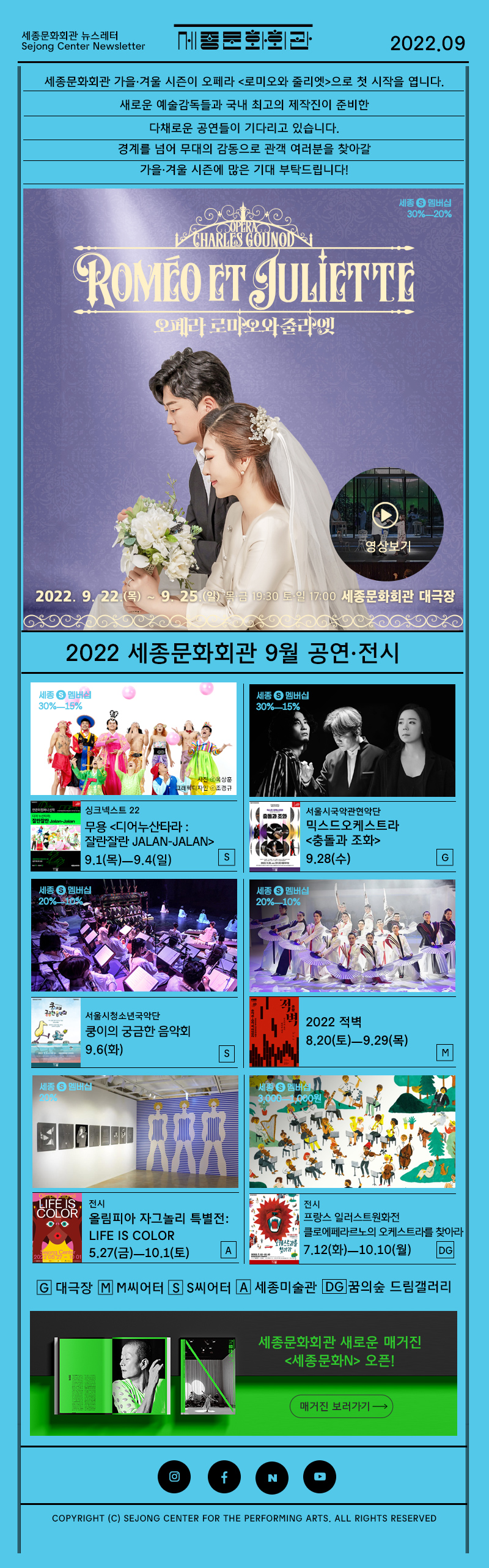 세종문화회관 뉴스레터 Sejong Center Newsletter 로고 2022.09 세종문화회관 가을·겨울 시즌이 오페라 <로미오와 줄리엣>으로 첫 시작을 엽니다. 새로운 예술감독들과 국내 최고의 제작진이 준비한 다채로운 공연들이 기다리고 있습니다. 경계를 넘어 무대의 감동으로 관객 여러분을 찾아갈 가을·겨울 시즌에 많은 기대 부탁드립니다! 오페라 로미오와 줄리엣 2022.9.22 목 - 9.25 일 목금 19:30 17:00 세종문화회관 대극장 영상보기 2022년 세종문화회관 8우러 공연 전시 싱크넥스트22 무용 <디어누산타라 : 잘란잘란 Jalan-Jalan> 9.1(목)ㅡ9.4(일) S 서울시국악관현악단  믹스드오케스트라 <충돌과 조화> 9.28(수) G 서울시청소년국악단 쿵이의 궁금한 음악회 9.6(화) 2022 적벽 8.20(토)ㅡ9.29(목) M  전시 올림피아 자그놀리 특별전: LIFE IS COLOR 5.27(금)ㅡ10.1(토) 전시 프랑스 일러스트원화전 클로에페라르노의 오케스트라를 찾아라 7.12(화)ㅡ10.10(월)G 대극장 M M씨어터 S S씨어터 A 세종미술관 DC 꿈의숲 콘서트홀 세종문화회관 새로운 매거진 세종문화N 오픈! 매거진 보러가기 인스타그램 페이스북 네이버 유튜브  COPYRIGHT (C) SEJONG CENTER FOR THE PERFORMING ARTS. ALL RIGHTS RESERVED