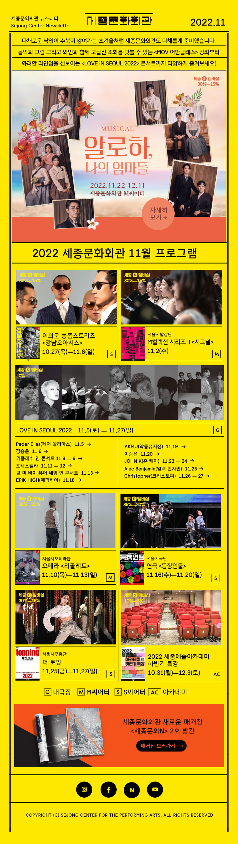 세종문화회관 뉴스레터 Sejong Center Newsletter 세종문화회관 로고 2022.11 다채로운 낙엽이 수북이 쌓여가는 초겨울처럼 세종문화회관도 다채롭게 준비했습니다. 음악과 그림 그리고 와인과 함께 고급지 조화를 맛볼 수 있는 MOV어반 클래스 강좌부터 화려한 라인업을 선보이는 LOVE IN SEOUL 2022콘서트까지 다양하게 즐겨보세요! MUSICAL 알로하 나의 엄마들 2022.11.22 - 12.11 세종문화회관 M씨어터 자세히 보기 2022 세종문화회관 11월 프로그램 이희문 쏭폼스토리즈 강남오아이스 10.27 목 - 11.6 일 S 서울시합창단 M컬렉션 시리즈2 시그널 11.2 수 M LOVE IN SEOUL 2022 11.5토 - 11.27일 Peder Elias(페어 엘리아스)  11.5 강승윤  11.6 위플래쉬 인 콘서트 11.8 ㅡ 9 포레스텔라  11.11 ㅡ 12 콜 미 바이 유어 네임 인 콘서트  11.13 EPIK HIGH(에픽하이)  11.18 AKMU(악동뮤지션)  11.19 이승윤  11.20 JOHN K(존 케이)  11.23 ㅡ 24 Alec Benjamin(알렉 벤자민)  11.25 Christopher(크리스토퍼)  11.26 ㅡ 27 서울시오페라단 오페라 리골레토 11.10 목 - 11.13일 M 서울시극단 연극 등장인물 11.16 수 11.20 일 S 서울무용단 더 토핑 11.25 - 11.27 일 S 2022 세종예술아카데미 하반기 특강 10.31 월 12.3 토 G대극장 M M씨어터 S S씨어터 AC 아카데미 세종문화회관 새로운 매거진 세종문화N 2호 발간 매거진 보러가기 인스타그램 페이스북 네이버 유튜브 COPYRIGHT (C) SEJONG CENTER FOR THE PERFORMING ARTS. ALL RIGHTS RESERVED