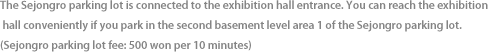 The Sejongro parking lot is connected to the exhibition hall entrance. You can reach the exhibition hall conveniently if you park in the second basement level area 1 of the Sejongro parking lot. (Sejongro parking lot fee: 500 won per 10 minutes)