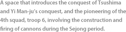 A space that introduces the conquest of Tsushima and Yi Man-ju’s conquest, and the pioneering of the 4th squad, troop 6, involving the onstruction and firing of cannons during the Sejong period.