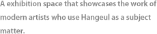 A exhibition space that showcases the work of modern artists who use Hangeul as a subject matter.
