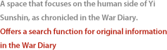 A space that focuses on the human side of Yi Sunshin, as chronicled in the War Diary.Offers a search function for original information in the War Diary