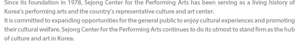 Since its foundation in 1978, Sejong Center for the Performing Arts has been serving as a living history of Korea’s performing arts and the country’s representative culture and art center. It is committed to expanding opportunities for the general public to enjoy cultural experiences and promoting their cultural welfare. Sejong Center for the Performing Arts continues to do its utmost to stand firm as the hub of culture and art in Korea.