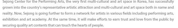 Sejong Center for the Performing Arts, the very first multi-cultural and art space in Korea, has successfully grown into the country’s representative artistic attraction and multi-cultural and art space both in name and reality. Now, Sejong is going further to form a network for artists in various fields including performing arts, exhibition and art academy. At the same time, it will make efforts to earn trust and love from the public by securing quality art contents that can touch the hearts of people.