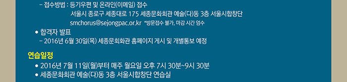 접수방법 등기우편 및 온라인(이메일) 접수 서울시 종로구 세종대로 175 세종문화회관 예술(다)동 3층 서울시합창단 smchorus@sejongpac.or.kr 방문접수 불가, 마감시간 엄수 합격자 발표 2016년 6월30일(목) 세종문화회관 홈페이지 게시 및 개별통보 예정 연습일정 2016년 7월11일(월)부터 매주 월요일 오후7시30분~9시30분 세종문화회관 예술(다)동 3층 서울시합창단 연습실