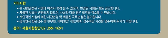 기타사항 본 전형일정은 사정에 따라서 변경 될 수 있으며, 변경된 사항은 별도 공고합니다. - 제출된 서류는 반환되지 않으며, 사실과 다를 경우 합격을 취소 할 수 있습니다. - 개인적인 사정에 의한 시간변경 및 제출된 곡명변경은 불가합니다. - 응시원서 방문접수 불가 (우편, 이메일만 가능)하며, 접수마감 시간을 엄수하여 주시기 바랍니다. 문의 : 서울시합창단 02-399-1691