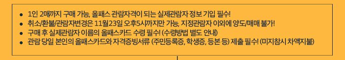 1인 2매까지 구매 가능, 올패스 관람자격이 되는 실제관람자 정보 기입 필수! 취소/환불/관람자변경은 11월23일 오후5시까지만 가능, 지정관람자 이외에 양도/매매 불가! 구매 후 실제관람자 이름의 올패스카드 수령 필수! (수령방법 별도 안내) 관람 당일 본인의 올패스카드와 자격증빙서류 (주민등록증, 학생증, 등본 등) 제출 필수! (미지참시 차액지불) 
