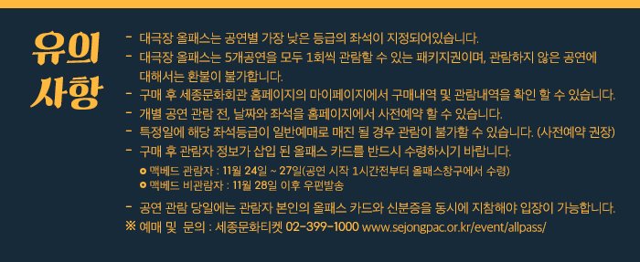 유의사항 대극장 올패스는 공연별 가장 낮은 등급의 좌석이 지정되어있습니다.대극장 올패스는 5개공연을 모두 1회씩 관람할 수 있는 패키지권이며, 관람하지 않은 공연에 대해서는 환불이 불가합니다. 구매 후 세종문화회관 홈페이지의 마이페이지에서 구매내역 및 관람내역을 확인 할 수 있습니다. 개별 공연 관람 전, 날짜와 좌석을 홈페이지에서 사전예약 할 수 있습니다. 특정일에 해당 좌석등급이 일반예매로 매진 될 경우 관람이 불가할 수 있습니다. (사전예약 권장)  구매 후 관람자 정보가 삽입 된 올패스 카드를 반드시 수령하시기 바랍니다. - 맥배드 관람자 : 11월 24일~27일(공연 시작 1시간전부터 올패스창구에서 수령) - 맥배드 비관람자 : 11월28일 이후 우편발송  공연 관람 당일에는 관람자 본인의 올패스 카드와 신분증을 동시에 지참해야 입장이 가능합니다.예매 및  문의 : 세종문화티켓 02-399-1000 www.sejongpac.or.kr/event/allpass/