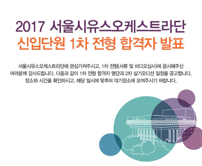 2017 서울시유스오케스트라단  신입단원 1차 전형 합격자 발표 서울시유스오케스트라단에 관심가져주시고, 1차 전형(서류 및 비디오심사)에 응시해주신 여러분께 감사드립니다. 다음과 같이 1차 전형 합격자 명단과 2차 실기오디션 일정을 공고합니다. 장소와 시간을 확인하시고, 해당 일시에 맞추어 대기장소에 모여주시기 바랍니다. 