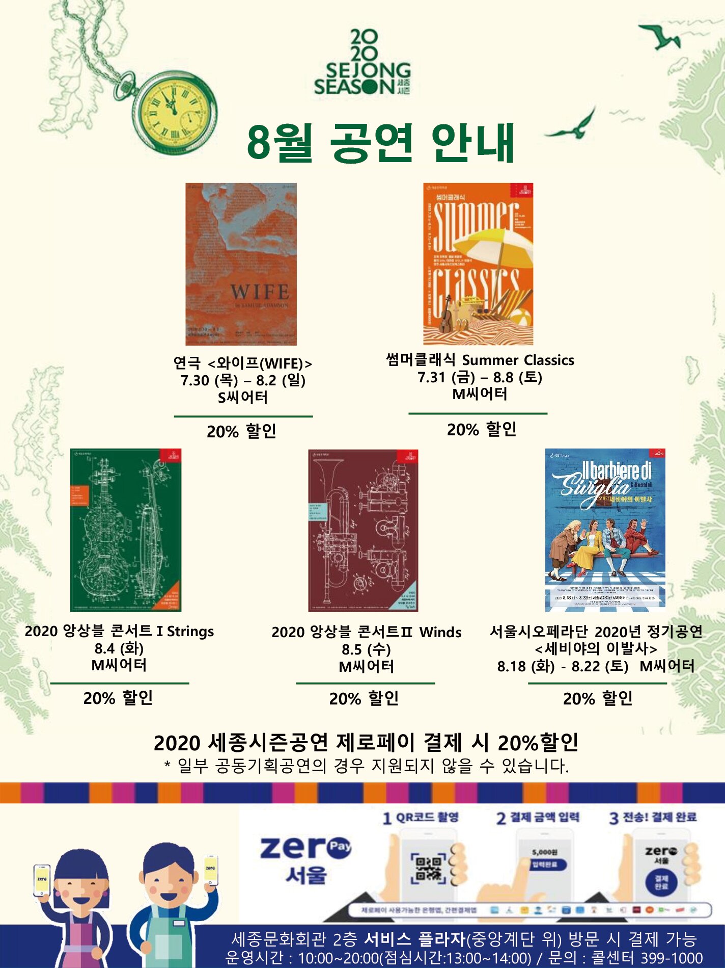 8월 공연 안내 연극 와이프wife 7.30목 8.2일 S씨어터 20% 할인 썸머클래식Summer Classics 7.31금 8.8토 m씨어터 20% 할인 2020앙상블 콘서트 I Strings 8.4화 M씨어터 20%할인 2020 앙상블 콘서트II Winds 8.5수 M씨어터 20%할인 서울시오페라단 2020년 정기공연 세비야의 이발사 8.18화 8.22토 M씨어터 20% 할인 2020 세종시즌공연 제로페이 결제 시 10%~30%할인 일부 공동기획공연의 경우 지원되지 않을 수 있습니다 zeropay서울 1 QR코드 촬영 2 결제 금액 입력 3 전송!결제 완료 세종문화회관 2층 서비스플라자(중앙계단 위) 방문 시 결제 가능 운영시간 10:00~20:00 (점심시간:13:00~14:00) 문의 콜센터 399-1000