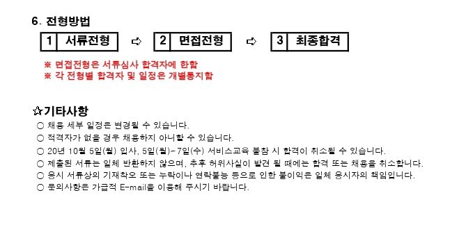 5. 제출 서류	　	　	　	　	　	　	　	　	　	　	　	　	　	　	　	　	　	　	　	　	　	　	　	　   ○ 지정양식	　 ※ 자유양식도 가능. 단, 서류제출에 입사지원서, 자기소개서, 경력에 대한 기술 필수 기입 ✰기타사항	　   ○ 채용 세부 일정은 변경될 수 있습니다.	　   ○ 적격자가 없을 경우 채용하지 아니할 수 있습니다.	　   ○ 20년 10월 5일(월) 입사, 5일(월)~7일(수) 서비스교육 불참 시 합격이 취소될 수 있습니다.	　   ○ 제출된 서류는 일체 반환하지 않으며, 추후 허위사실이 발견 될 때에는 합격 또는 채용을 취소합니다.   ○ 응시 서류상의 기재착오 또는 누락이나 연락불능 등으로 인한 불이익은 일체 응시자의 책임입니다.   ○ 문의사항은 가급적 E-mail을 이용해 주시기 바랍니다.	　