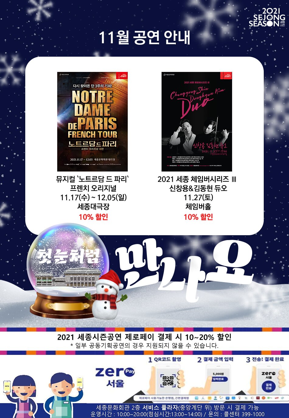 11월 공연 안내 뮤지컬 노트르담 드 파리 프렌치 오리지널 11.17 수 12.05 일 세종대극장 10% 할인 2021 세종 체임버시리즈 3 신창용&김동현 듀오 11.27토 체임버홀 10%할인 QR코드 촬영 결제금액 입력 전송! 결제 완료 세종문화회관 2층 서비스 플라자 중앙계단 위 방문 시 결제 가능 운영시간 10시~20시 (점심시간 1시~2시) 문의: 콜센터 399-1000