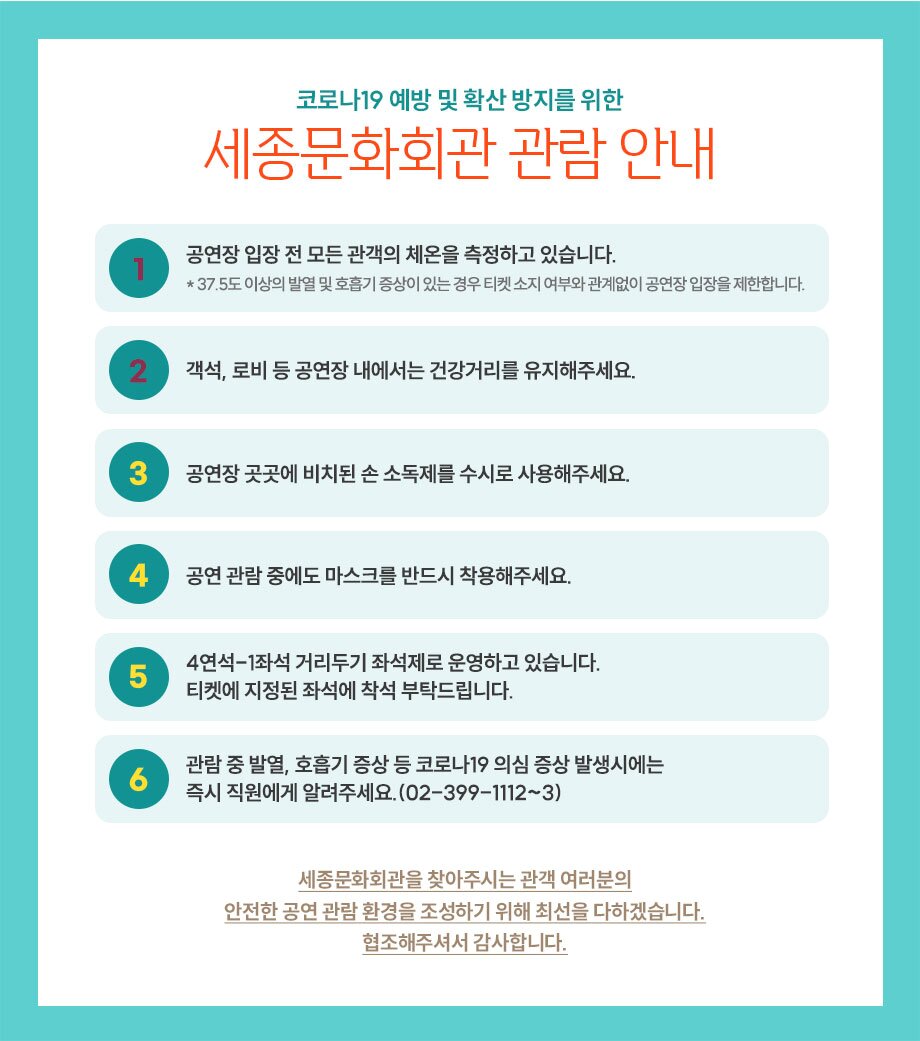 코로나19 예방 및 확산 방지를 위한 세종문화회관 관람 안내 공연장 입장 전 모든 관객의 체온을 측정하고 있습니다. * 37.5도 이상의 발열 및 호흡기 증상이 있는 경우 티켓 소지 여부와 관계없이 공연장 입장을 제한합니다. 12 | 객석, 로비 등 공연장 내에서는 건강거리를 유지해주세요. 공연장 곳곳에 비치된 손 소독제를 수시로 사용해주세요. 공연 관람 중에도 마스크를 반드시 착용해주세요. 4연석-1좌석 거리두기 좌석제로 운영하고 있습니다. 티켓에 지정된 좌석에 착석 부탁드립니다. 관람 중 발열, 호흡기 증상 등 코로나19 의심 증상 발생시에는 즉시 직원에게 알려주세요. (02-399-1112~3) 세종문화회관을 찾아주시는 관객 여러분의 안전한 공연 관람 환경을 조성하기 위해 최선을 다하겠습니다. 협조해주셔서 감사합니다.