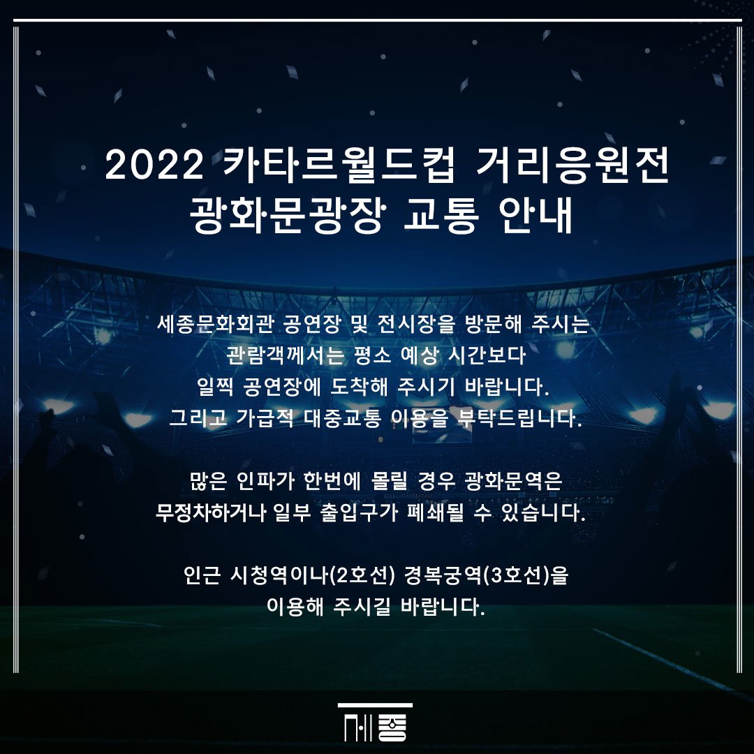 2022 카타르월드컵 거리응원전 광화문광장 교통 안내 세종문화회관 공연장 및 전시장을 방문해 주시는 관람객께서는 평소 예상 시간보다 일찍 공연장에 도착해 주시기 바랍니다. 그리고 가급적 대중교통 이용을 부탁드립니다. 많은 인파가 한번에 몰릴 경우 광화문역은 무정차하거나 일부 출입구가 폐쇄될 수 있습니다. 인근 시청역이나(2호선) 경복궁역(3호선)을 이용해 주시길 바랍니다. 세종