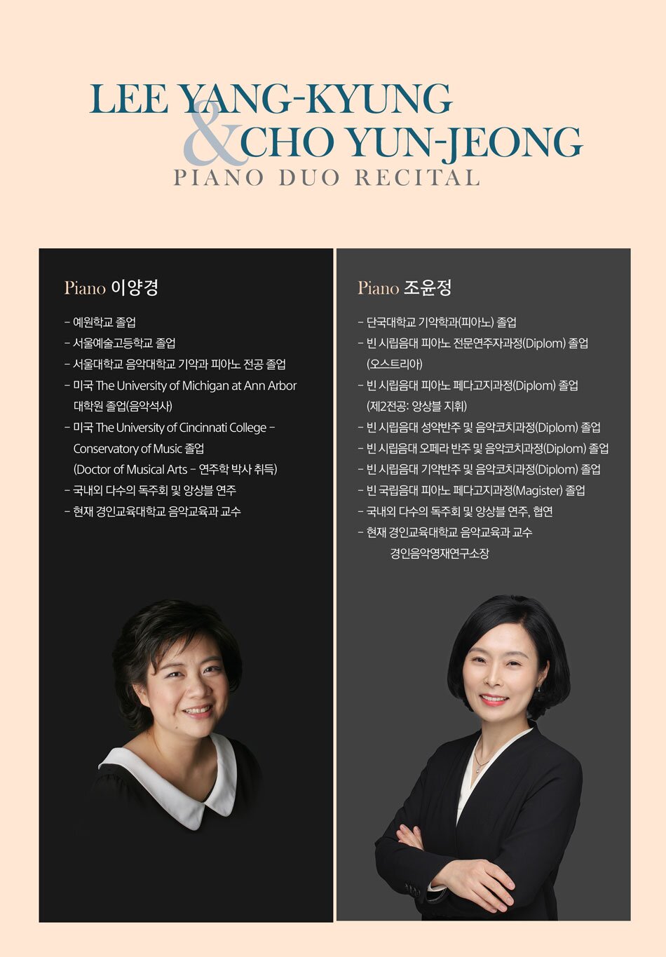 Profile  Piano｜이양경  - 예원학교 졸업  - 서울예술고등학교 졸업  - 서울대학교 음악대학교 기악과 피아노 전공 졸업  - 미국 The University of Michigan at Ann Arbor 대학원 졸업(음악석사)  - 미국 The University of Cincinnati College - Conservatory of Music 졸업(Doctor of Musical Arts - 연주학 박사 취득)  - 국내외 다수의 독주회 및 앙상블 연주  - 현재 경인교육대학교 음악교육과 교수     Piano｜조윤정  - 단국대학교 기악학과(피아노) 졸업  - 빈 시립음대 피아노 전문연주자과정(Diplom) 졸업(오스트리아)  - 빈 시립음대 피아노 페다고지과정(Diplom) 졸업(제2전공: 앙상블 지휘)  - 빈 시립음대 성악반주 및 음악코치과정(Diplom) 졸업  - 빈 시립음대 오페라 반주 및 음악코치과정(Diplom) 졸업  - 빈 시립음대 기악반주 및 음악코치과정(Diplom) 졸업  - 빈 국립음대 피아노 페다고지과정(Magister) 졸업  - 국내외 다수의 독주회 및 앙상블 연주, 협연  - 현재 경인교육대학교 음악교육과 교수, 경인음악영재연구소장      Program    Sergei Rachmaninoff (1873-1943)    1st 조윤정 2nd 이양경  6 Morceaux, Op. 11  1. Barcarolle  뱃노래  4. Valse  왈츠  6. Glory  영광        1st 이양경 2nd 조윤정  Suite No. 1 (Fantaisie-tableaux) for 2 Pianos, Op. 5  1. Barcarolle  뱃노래  2. La nuit... L'amour...  밤…사랑…  3. Les Larmes  눈물  4. Pâques  부활절        INTERMISSION        1st 조윤정 2nd 이양경  Suite No. 2 for 2 Pianos, Op. 17  1. Introduction - Alla marcia  2. Valse - Presto  3. Romance - Andantino  4. Tarantelle - Presto