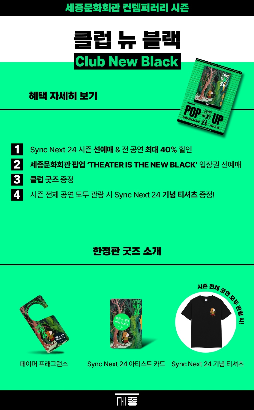 세종문화회관 컨템퍼러리 시즌 클럽 뉴 블랙 Club New Black 혜택 자세히 보기① Sync Next 24 시즌 선예매 & 전 공연 최대 40% 할인② 세종문화회관 팝업 'THEATER IS THE NEW BLACK' 입장권 선예매③ 클럽 굿즈 증정④ 시즌 전체 공연 모두 관람 시 Sync Next 24 기념 티셔츠 증정!- 한정판 굿즈 소개 : 페이퍼 프래그런스, Sync Next 24 아티스트 카드, 시즌 전체 공연 모두 관람 시! Sync Next 24 기념 티셔츠