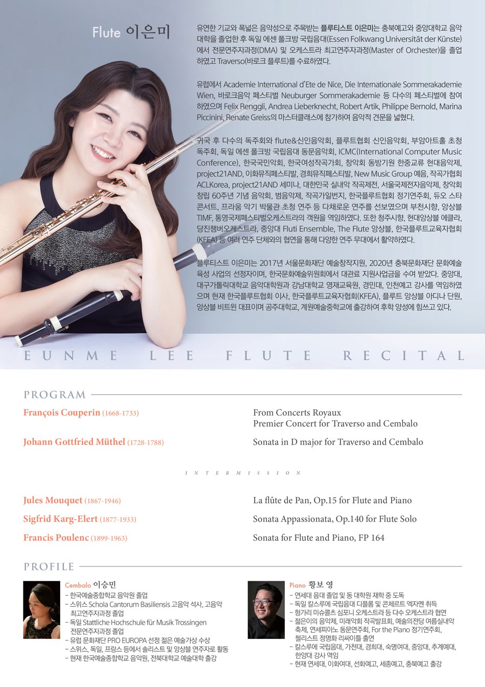 Flute 이은미 유연한 기교와 폭넓은 음악성으로 주목받는 플루티스트 이은미는 충북예고와 중앙대학교 음악 대학을 졸업한 후 독일 에센 폴크방 국립음대(Essen Folkwang Universitat der Künste) 에서 전문연주자과정(DMA) 및 오케스트라 최고연주자과정(Master of Orchester)을 졸업 하였고 Traverso(바로크 플루트)를 수료하였다. 유럽에서 Academie International d Ete de Nice, Die Internationale Sommerakademie Wien, 바로크음악 페스티벌 Neuburger Sommerakademie 등 다수의 페스티벌에 참여 하였으며 Felix Renggli, Andrea Lieberknecht, Robert Artik, Philippe Bernold, Marina Piccinini, Renate Greiss의 마스터클래스에 참가하여 음악적 견문을 넓혔다. 귀국 후 다수의 독주회와 flute, 신인음악회, 플루트협회 신인음악회, 부암아트홀 초청 독주회, 독일 에센 폴크방 국립음대 동문음악회, ICMC(International Computer Music Conference), 한국국민악회, 한국여성작곡가회, 창악회 동방기원 한중교류 현대음악제, project21AND, 이화뮤직페스티발, 경희뮤직페스티발, New Music Group 예음, 작곡가협회 ACLKorea, project21AND 세미나, 대한민국 실내악 작곡제전, 서울국제전자음악제, 창악회 창립 60주년 기념 음악회, 범음악제, 작곡가일번지, 한국플루트협회 정기연주회, 듀오 스타 콘서트, 프라움 악기 박물관 초청 연주 등 다채로운 연주를 선보였으며 부천시향, 앙상블 TIMF, 통영국제페스티벌오케스트라의 객원을 역임하였다. 또한 청주시향, 현대앙상블 에클라, 당진챔버오케스트라, 중앙대 Fluti Ensemble, The Flute 앙상블, 한국플루트교육자협회 (KFEA) 등 여러 연주 단체와의 협연을 통해 다양한 연주 무대에서 활약하였다. 플루티스트 이은미는 2017년 서울문화재단 예술창작지원, 2020년 충북문화재단 문화예술 육성 사업의 선정자이며, 한국문화예술위원회에서 대관료 지원사업금을 수여 받았다. 중앙대, 대구가톨릭대학교 음악대학원과 강남대학교 영재교육원, 경민대, 인천예고 강사를 역임하였 으며 현재 한국플루트협회 이사, 한국플루트교육자협회(KFEA), 플루트 앙상블 아디나 단원, 앙상블 비트윈 대표이며 공주대학교, 계원예술중학교에 출강하여 후학 양성에 힘쓰고 있다.  EUNME LEE FLUTE RECITAL PROGRAM Francois Couperin (1668-1733) Johann Gottfried Müthel (1728-1788) Jules Mouquet (1867-1946) Sigfrid Karg-Elert (1877-1933) Francis Poulenc (1899-1963) From Concerts Royaux Premier Concert for Traverso and Cembalo Sonata in D major for Traverso and Cembalo INTERMISSION La flute de Pan, Op.15 for Flute and Piano Sonata Appassionata, Op.140 for Flute Solo Sonata for Flute and Piano, FP 164  PROFILE Cembalo 이승민 한국예술종합학교 음악원 졸업 스위스 Schola Cantorum Basiliensis 고음악 석사, 고음악 최고연주자과정 졸업 독일 Stattliche Hochschule für Musik Trossingen 전문연주자과정 졸업 유럽 문화재단 PRO EUROPA 선정 젊은 예술가상 수상 스위스, 독일, 프랑스 등에서 솔리스트 및 앙상블 연주자로 활동 현재 한국예술종합학교 음악원, 전북대학교 예술대학 출강  Piano 황보 영 연세대 음대 졸업 및 동 대학원 재학 중 도독 독일 칼스루에 국립음대 디플롬 및 콘체르트 엑자멘 취득 헝가리 미슈콜츠 심포니 오케스트라 등 다수 오케스트라 협연 젊은이의 음악제, 미래악회 작곡발표회, 예술의전당 여름실내악 축제, 연세피아노 동문연주회, For the Piano 정기연주회, 첼리스트 정명화 리싸이틀 출연 칼스루에 국립음대, 가천대, 경희대, 숙명여대, 중앙대, 추계예대, 한양대 강사 역임 현재 연세대, 이화여대, 선화예고, 세종예고, 충북예고 출강