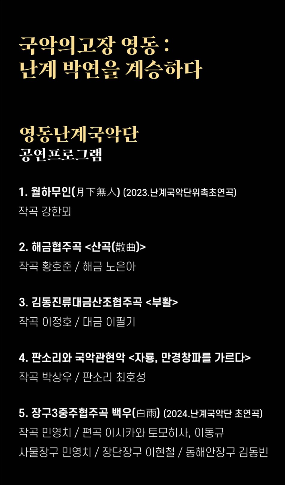 국악의고장 영동: 난계 박연을 계승하다영동난계국악단 공연프로그램1. 월하무인(月下無人) (2023.난계국악단위촉초연곡)작곡 강한뫼2. 해금협주곡 <산곡(散曲)>
작곡 황호준 / 해금 노은아
3. 김동진류대금산조협주곡 <부활>
작곡 이정호/대금 이필기
4. 판소리와 국악관현악 <자룡, 만경창파를 가르다>
작곡 박상우/ 판소리 최호성
5. 장구3중주협주곡 백우(白雨) (2024. 난계국악단 초연곡)
작곡 민영치 / 편곡 이시카와 토모히사, 이동규
사물장구 민영치/
장단장구 이현철 /
동해안장구
김동빈