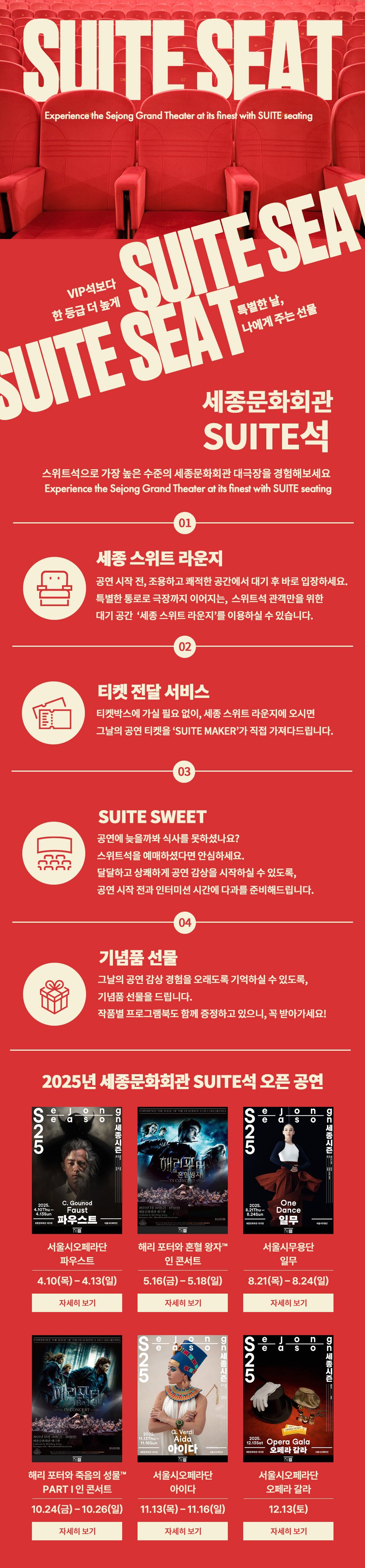 SUITE SEAT VIP석보다 한 등급 더 높게 특별한 날, 나에게 주는 선물 세종문화회관 SUITE석, 스위트석으로 가장 높은 수준의 세종문화회관 대극장을 경험해보세요. Experience the Sejong Grand Theater at its finest with SUITE seating                                01 세종 스위트 라운지 : 공연 시작 전, 조용하고 쾌적한 공간에서 대기 후 바로 입장하세요. 특별한 통로로 극장까지 이어지는, 스위트석 관객만을 위한 대기 공간 '세종 스위트 라운지'를 이용하실 수 있습니다.                                02 티켓 전달 서비스 : 티켓박스에 가실 필요 없이, 세종 스위트 라운지에 오시면 그날의 공연 티켓을 'SUITE MAKER'가 직접 가져다드립니다.                                03 SUITE SWEET : 공연에 늦을까봐 식사를 못하셨나요? 스위트석을 예매하셨다면 안심하세요. 달달하고 상쾌하게 공연 감상을 시작하실 수 있도록, 공연 시작 전과 인터미션 시간에 다과를 준비해드립니다.                                04 기념품 선물 : 그날의 공연 감상 경험을 오래도록 기억하실 수 있도록, 기념품 선물을 드립니다. 작품별 프로그램북도 함께 증정하고 있으니, 꼭 받아가세요!