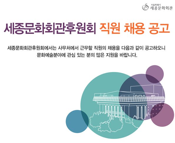 세종문화회관후원회 직원 채용 공고 세종문화회관후원회에서는 사무처에서 근무할 직원의 채용을 다음과 같이 공고하오니 문화예술분야에 관심 있는 분의 많은 지원을 바랍니다.