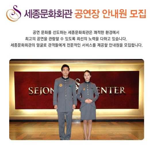 세종문화회관 공연장 안내원 모집 공연 문화를 선도하는 세종문화회관은 쾌적한 환경에서 최고의 공연을 관람할 수 있도록 최선의 노력을 다하고 있습니다. 세종문화회관의 얼굴로 관객들에게 전문적인 서비스를 제공할 안내원을 모집합니다.