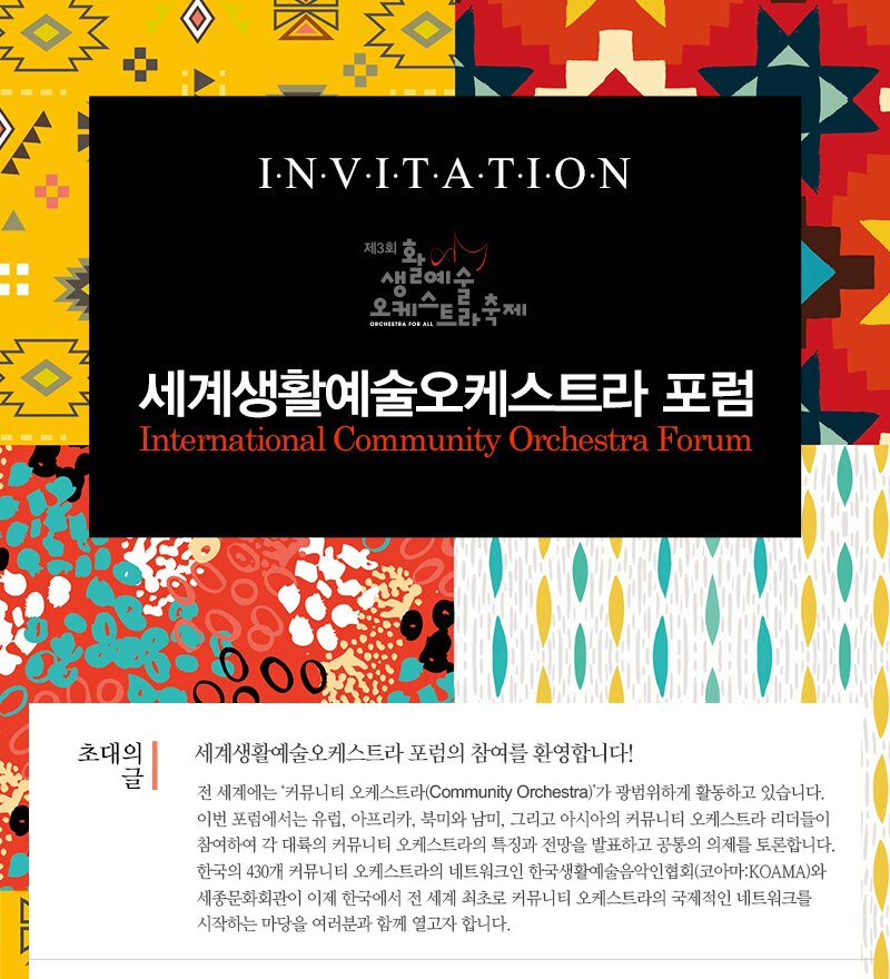 I.N.V.I.T.A.T.I.ON 세계생활예술오케스트라 포럼 International Community Orchestra Forum  세계생활예술오케스트라 포럼의 참여를 환영합니다! 전 세계에는 '커뮤니티 오케스트라(Community Orchestra)'가 광범위하게 활동하고 있습니다. 이번 포럼에서는 유럽, 아프리카, 북미와 남미, 그리고 아시아의 커뮤니티 오케스트라 리더들이 참여하여 각 대륙의 커뮤니티 오케스트라의 특징과 전망을 발표하고 공통의 의제를 토론합니다. 한국의 430개 커뮤니티 오케스트라의 네트워크인 한국생활예술음악인협회(코아마: KOAMA)와 세종문화회관이 이제 한국에서 전 세계 최초로 커뮤니티 오케스트라의 국제적인 네트워크를 시작하는 마당을 여러분과 함께 열고자 합니다.