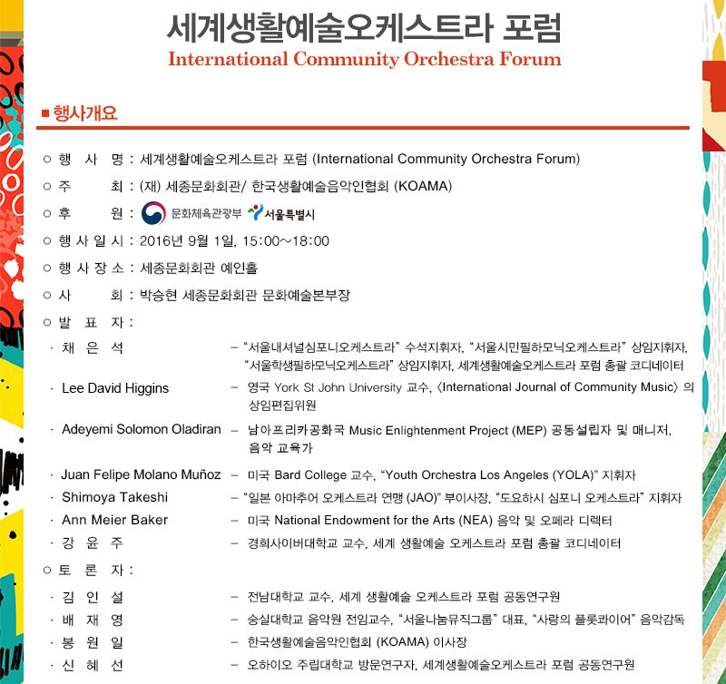 세계생활예술오케스트라 포럼 International Community Orchestra Forum ■ 행사개요.  ○ 행 사 명 : 세계생활예술오케스트라 포럼 (International Community Orchestra Forum) 주 최 : (재) 세종문화회관, 한국생활예술음악인협회 (KOAMA) 이후 원 : 이 문화체육관광부 서울특별시 ○ 행 사 일 시 : 2016년 9월 1일, 15:00~18:00 ○ 행 사 장 소 : 세종문화회관 예인홀 사 회: 박승현 세종문화회관 문화예술본부장 이발 표 자: 채은석 - "서울내셔널심포니오케스트라, 수석지휘자, “서울시민필하모닉오케스트라, 상임지휘자, "서울학생필하모닉오케스트라, 상임지휘자, 세계생활예술오케스트라 포럼 총괄 코디네이터 · Lee David Higgins | - 영국 York St John University 교수, International Journal of Community Music) 의 상임편집위원 . Adeyemi Solomon Oladiran - 남아프리카 공화국 Music Enlightenment Project (MEP) 공동설립자 및 매니저, 음악 교육가 · Juan Felipe Molano Muñoz - 013 Bard College 74. "Youth Orchestra Los Angeles (YOLA)" A|XH · Shimoya Takeshi - "일본 아마추어 오케스트라 연맹 (JAO) 부이사장, "도요하시 심포니 오케스트라, 지휘자 · Ann Meier Baker - 미국 National Endowment for the Arts (NEA) 음악 및 오페라 디렉터 ·강윤주 - 경희사이버대학교 교수, 세계 생활예술 오케스트라 포럼 총괄 코디네이터 이토 론 자 : · 김 인 설 - 전남대학교 교수, 세계 생활예술 오케스트라 포럼 공동연구원 · 배 재영 - 숭실대학교 음악원 전임교수, “서울나눔뮤직그룹 대표, “사랑의 플롯콰이어 음악감독 ·봉 원 일 - 한국생활예술음악인협회 (KOAMA) 이사장 혜선 - 오하이오 주립대학교 방문연구자, 세계생활예술오케스트라 포럼 공동연구원 신