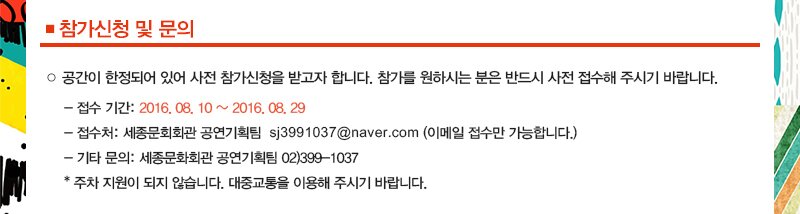 ■ 참가신청 및 문의 ○ 공간이 한정되어 있어 사전 참가신청을 받고자 합니다. 참가를 원하시는 분은 반드시 사전 접수해 주시기 바랍니다. - 접수 기간: 2016. 08. 10 ~ 2016. 08. 29 - 접수처: 세종문회회관 공연기획팀 sj3991037@naver.com (이메일 접수만 가능합니다.) - 기타 문의: 세종문화회관 공연기획팀 02)399 1037 * 주차 지원이 되지 않습니다. 대중교통을 이용해 주시기 바랍니다.